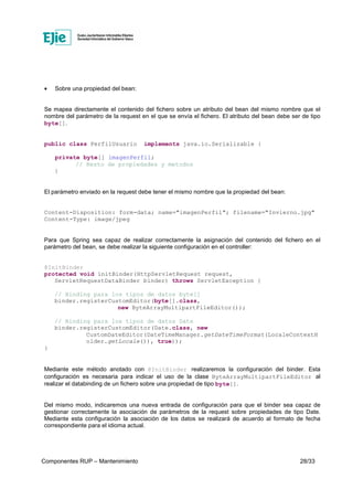 Componentes RUP – Mantenimiento 28/33
• Sobre una propiedad del bean:
Se mapea directamente el contenido del fichero sobre un atributo del bean del mismo nombre que el
nombre del parámetro de la request en el que se envía el fichero. El atributo del bean debe ser de tipo
byte[].
public class PerfilUsuario implements java.io.Serializable {
private byte[] imagenPerfil;
// Resto de propiedades y metodos
}
El parámetro enviado en la request debe tener el mismo nombre que la propiedad del bean:
Content-Disposition: form-data; name="imagenPerfil"; filename="Invierno.jpg"
Content-Type: image/jpeg
Para que Spring sea capaz de realizar correctamente la asignación del contenido del fichero en el
parámetro del bean, se debe realizar la siguiente configuración en el controller:
@InitBinder
protected void initBinder(HttpServletRequest request,
ServletRequestDataBinder binder) throws ServletException {
// Binding para los tipos de datos byte[]
binder.registerCustomEditor(byte[].class,
new ByteArrayMultipartFileEditor());
// Binding para los tipos de datos Date
binder.registerCustomEditor(Date.class, new
CustomDateEditor(DateTimeManager.getDateTimeFormat(LocaleContextH
older.getLocale()), true));
}
Mediante este método anotado con @InitBinder realizaremos la configuración del binder. Esta
configuración es necesaria para indicar el uso de la clase ByteArrayMultipartFileEditor al
realizar el databinding de un fichero sobre una propiedad de tipo byte[].
Del mismo modo, indicaremos una nueva entrada de configuración para que el binder sea capaz de
gestionar correctamente la asociación de parámetros de la request sobre propiedades de tipo Date.
Mediante esta configuración la asociación de los datos se realizará de acuerdo al formato de fecha
correspondiente para el idioma actual.
 