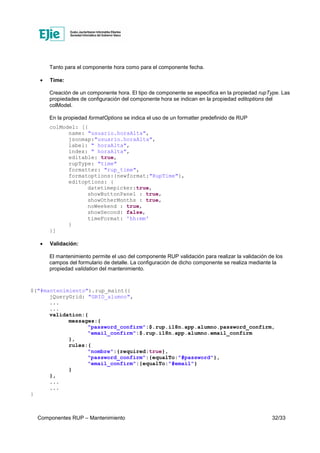 Componentes RUP – Mantenimiento 32/33
Tanto para el componente hora como para el componente fecha.
• Time:
Creación de un componente hora. El tipo de componente se especifica en la propiedad rupType. Las
propiedades de configuración del componente hora se indican en la propiedad editoptions del
colModel.
En la propiedad formatOptions se indica el uso de un formatter predefinido de RUP
colModel: [{
name: "usuario.horaAlta",
jsonmap:"usuario.horaAlta",
label: " horaAlta",
index: " horaAlta",
editable: true,
rupType: "time"
formatter: "rup_time",
formatoptions:{newformat:"RupTime"},
editoptions: {
datetimepicker:true,
showButtonPanel : true,
showOtherMonths : true,
noWeekend : true,
showSecond: false,
timeFormat: 'hh:mm'
}
}]
• Validación:
El mantenimiento permite el uso del componente RUP validación para realizar la validación de los
campos del formulario de detalle. La configuración de dicho componente se realiza mediante la
propiedad validation del mantenimiento.
$("#mantenimiento").rup_maint({
jQueryGrid: "GRID_alumno",
...
...
validation:{
messages:{
"password_confirm":$.rup.i18n.app.alumno.password_confirm,
"email_confirm":$.rup.i18n.app.alumno.email_confirm
},
rules:{
"nombre":{required:true},
"password_confirm":{equalTo:"#password"},
"email_confirm":{equalTo:"#email"}
}
},
...
...
}
 