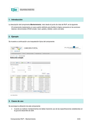 Componentes RUP – Mantenimiento 6/33
1. Introducción
La descripción del componente Mantenimiento, visto desde el punto de vista de RUP, es la siguiente:
El componente implementa un nuevo patrón definido para facilitar la lógica necesaria en las acciones
básicas, denominadas CRUD (create, read, update y delete), sobre una tabla.
2. Ejemplo
Se muestra a continuación una maquetación típica del componente:
3. Casos de uso
Se aconseja la utilización de este componente:
• Cuando se realicen mantenimientos de tablas haciendo uso de las especificaciones establecidas en
la guía de desarrollo de UDA.
 