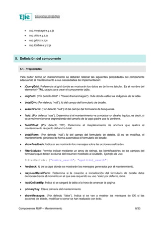 Componentes RUP – Mantenimiento 8/33
• rup.message-x.y.z.js
• rup.utils-x.y.z.js
• rup.grid-x.y.z.js
• rup.toolbar-x.y.z.js
5. Definición del componente
5.1. Propiedades
Para poder definir un mantenimiento se deberán rellenar las siguientes propiedades del componente
adecuando el mantenimiento a sus necesidades de implementación:
• jQueryGrid: Referencia al grid donde se mostrarán los datos en de forma tabular. Es el nombre del
elemento HTML usado para crear el componente tabla.
• imgPath: (Por defecto RUP + "/basic-theme/images"). Ruta donde están las imágenes de la tabla.
• detailDiv: (Por defecto “null”). Id del campo del formulario de detalle.
• searchForm: (Por defecto “null”) Id del campo del formulario de búsquedas.
• fluid: (Por defecto “true”). Determina si el mantenimiento va a mostrar un diseño líquido, es decir, si
va a redimensionarse dependiendo del tamaño de la capa padre que lo contiene.
• fluidOffset: (Por defecto “20”). Determina el desplazamiento de anchura que realiza el
mantenimiento respecto del ancho total.
• detailForm: (Por defecto “null”) Id del campo del formulario de detalle. Si no se modifica, el
mantenimiento generará de forma automática el formulario de detalle.
• showFeedback: Indica si se mostrarán los mensajes sobre las acciones realizadas.
• filterExclude: Permite indicar mediante un array de strings, los identificadores de los campos del
formulario que deben excluirse del resumen mostrado al ocultarlo. Ejemplo de uso:
filterExclude: ["nombre_search", "apellido1_search"]
• feedback: Id de la capa donde se mostrarán los mensajes generados por el mantenimiento.
• lazyLoadDetailForm: Determina si la creación e inicialización del formulario de detalle debe
demorase hasta el momento en el que sea requerido su uso. Valor por defecto, false.
• loadOnStartUp: Indica si se cargará la tabla a la hora de arrancar la página.
• primaryKey: Clave primaria del mantenimiento
• showMessages: (Por defecto “false”). Indica si se van a mostrar los mensajes de OK si las
acciones de añadir, modificar o borrar se han realizado con éxito.
 