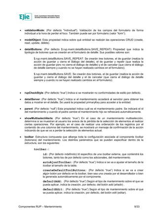 Componentes RUP – Mantenimiento 9/33
• validationMode: (Por defecto "individual"). Validación de los campos del formulario de forma
individual a la hora de perder el foco. También puede ser por formulario (valor “form”).
• modelObject: Esta propiedad indica sobre qué entidad se realizán las operaciones CRUD (create,
read, update, delete).
• detailButtons: (Por defecto $.rup.maint.detailButtons.SAVE_REPEAT) Propiedad que indica la
tipología de botones que se crearán en el formulario de detalle. Sus posibles valores son:
$.rup.maint.detailButtons.SAVE_REPEAT: Se crearán tres botones, el de guardar (realiza la
acción de guardar y cierra el diálogo del detalle), el de guardar y repetir (que realiza la
acción de guardar pero no cierra el diálogo de detalle) y el de cancelar (que cierra el diálogo
de detalle siempre y cuando no se hayan realizado cambios en el formulario).
$.rup.maint.detailButtons.SAVE: Se crearán dos botones, el de guardar (realiza la acción de
guardar y cierra el diálogo del detalle y el de cancelar (que cierra el diálogo de detalle
siempre y cuando no se hayan realizado cambios en el formulario).
• rupCheckStyle: (Por defecto “true”) Indica si se mostrarán no conformidades de estilo por defecto.
• detailServer: (Por defecto “true”) Indica si el mantenimiento accederá al servidor para obtener los
datos a mostrar en el detalle. Se usará la propiedad primaryKey para acceder a la entidad.
• parent: (Por defecto “null”) Esta propiedad indica cuál es el mantenimiento padre. Se indicará el id
del mantenimiento y cuando el padre cambie el mantenimiento hijo se refrescará automáticamente.
• showMultiselectAlerts: (Por defecto “true”) En el caso de un mantenimiento multiselección,
determina si se muestran al usuario los avisos de la pérdida de la selección de elementos al realizar
ciertas operaciones. Por ejemplo, en el caso de realizar una ordenación de los registros por el
contenido de una columna del mantenimiento, se mostrará un mensaje de confirmación de la acción
indicando de que se va a perder la selección de elementos actual.
• toolbar: Estructura compuesta que alberga toda la configuración asociada al componente toolbar
(botonera) del mantenimiento. Los distintos parámetros que se pueden especificar dentro de la
estructura, son los siguientes:
toolbar:{
id: (Por defecto indefinido) Id especifico de una toolbar externa, que contendrá los
botones, tanto los de por defecto como los adicionales, del mantenimiento.
autoAjustToolbar: (Por defecto “true”) Indica si se va a ajustar el tamaño de la
toolbar al tamaño de la tabla.
createDefaultToolButtons: (Por defecto “true”) Indica si se va a crear
algún botón por defecto en la toolbar, bien sea una creada por el desarrollador o bien
la generada automáticamente por el componente.
defaultAdd: (Por defecto “true”) Según el tipo de mantenimiento sobre el que se
pueda aplicar, indica la creación, por defecto, del botón add (añadir) .
defaultEdit: (Por defecto “true”) Según el tipo de mantenimiento sobre el que
se pueda aplicar, indica la creación, por defecto, del botón edit (editar).
 
