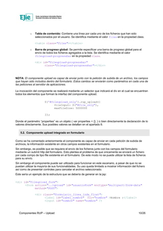 Componentes RUP – Upload 10/26
o Tabla de contenido: Contiene una línea por cada uno de los ficheros que han sido
seleccionados por el usuario. Se identifica mediante el valor files en la propiedad class.
<table class="files"></table>
o Barra de progreso global: Se permite especificar una barra de progreso global para el
envío de todos los ficheros agregados a la lista. Se identifica mediante el valor
fileupload-progressbar en la propiedad class.
<div id="fileupload-progressbar"
class="fileupload-progressbar"></div>
NOTA: El componente upload es capaz de enviar junto con la petición de subida de un archivo, los campos
que hayan sido incluidos dentro del formulario. Estos cambos se enviarán como parámetros en cada una de
las peticiones al servidor de aplicaciones.
La invocación del componente se realizará mediante un selector que indicará el div en el cual se encuentran
todos los elementos que forman la interfaz del componente upload.
$('#fileupload_only').rup_upload({
fileInput: $("#file_only"),
maxFileSize: 5000000
});
Donde el parámetro “properties” es un objeto ( var properties = {}; ) o bien directamente la declaración de lo
valores directamente. Sus posibles valores se detallan en el apartado 6.
5.2. Componente upload integrado en formulario
Como se ha comentado anteriormente el componente es capaz de enviar en cada petición de subida de
archivos, la información existente en otros campos existentes en el formulario.
Sin embargo, es posible que se requiera el envío de los ficheros junto con los campos del formulario
mediante un submit http del formulario. Esto plantea el problema de que únicamente se enviará un fichero
por cada compo de tipo file existente en el formulario. De este modo no se puede utilizar la lista de ficheros
para su envío.
Sin embargo el componente puede ser utilizado para funcionar en este escenario, a pesar de que no se
puedan utilizar la mayoría de sus funcionalidades. Su uso queda limitado a mostrar información del fichero
así como de presentar controles para cancelar el archivo seleccionado.
Este sería un ejemplo de la estructura que se debería de generar en la jsp:
<div id="fileupload_form">
<form action="../upload" id="usuarioForm" enctype="multipart/form-data"
method="POST">
<div class="formulario_linea_izda_float">
<label id="label_nombre" for="nombre" >Nombre :</label>
<input id="nombre" name="nombre" />
 