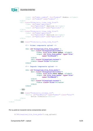 Componentes RUP – Upload 12/26
<label id="label_nombre" for="nombre" >Nombre :</label>
<input id="nombre" name="nombre" />
</div>
<div class="formulario_linea_izda_float">
<label id="label_apellido1"
for="apellido1" >Apellido 1:</label>
<input id="apellido1" name="apellido1" />
</div>
<div class="formulario_linea_izda_float">
<label id="label_apellido2"
for="apellido2" >Apellido 2:</label>
<input id="apellido2" name="apellido2" />
</div>
<div class="formulario_linea_izda_float">
<!-- Primer componente upload -->
<div id="fileupload_file_form_padre" >
<div class="fileupload-buttonbar">
<label for="file">Foto padre: </label>
<input id="file_form_padre" type="file"
name="fotoPadre">
</div>
<div class="fileupload-content">
<table class="files"></table>
</div>
<!-- Segundo componente upload -->
<div id="fileupload_file_form_madre">
<div class="fileupload-buttonbar">
<label for="file">Foto madre: </label>
<input id="file_form_madre" type="file"
name="fotoMadre">
</div>
<div class="fileupload-content">
<table class="files"></table>
</div>
</div>
</div>
<div class="formulario_columna_cnt">
<button id="sendButton" type="submit" class="start">
Enviar formulario</button>
</div>
</form>
</div>
Por su parte la invocación de los componentes serían:
$('#fileupload_file_form_padre').rup_upload({
 