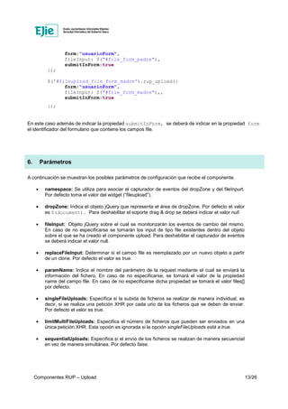 Componentes RUP – Upload 13/26
form:"usuarioForm",
fileInput: $("#file_form_padre"),
submitInForm:true
});
$('#fileupload_file_form_madre').rup_upload({
form:"usuarioForm",
fileInput: $("#file_form_madre"),,
submitInForm:true
});
En este caso además de indicar la propiedad submitInForm, se deberá de indicar en la propiedad form
el identificador del formulario que contiene los campos file.
6. Parámetros
A continuación se muestran los posibles parámetros de configuración que recibe el componente.
• namespace: Se utiliza para asociar el capturador de eventos del dropZone y del fileInpurt.
Por defecto toma el valor del widget (“fileupload”).
• dropZone: Indica el objeto jQuery que representa el área de dropZone. Por defecto el valor
es $(document). Para deshabilitar el soporte drag & drop se deberá indicar el valor null.
• fileInput: Objeto jQuery sobre el cual se monitorizarán los eventos de cambio del mismo.
En caso de no especificarse se tomarán los input de tipo file existentes dentro del objeto
sobre el que se ha creado el componente upload. Para deshabilitar el capturador de eventos
se deberá indicar el valor null.
• replaceFileInput: Determinar si el campo file es reemplazado por un nuevo objeto a partir
de un clone. Por defecto el valor es true.
• paramName: Indica el nombre del parámetro de la request mediante el cual se enviará la
información del fichero. En caso de no especificarse, se tomará el valor de la propiedad
name del campo file. En caso de no especificarse dicha propiedad se tomará el valor files[]
por defecto.
• singleFileUploads: Especifica si la subida de ficheros se realizar de manera individual, es
decir, si se realiza una petición XHR por cada uno de los ficheros que se deben de enviar.
Por defecto el valor es true.
• limitMultiFileUploads: Especifica el número de ficheros que pueden ser enviados en una
única petición XHR. Esta opción es ignorada si la opción singleFileUploads está a true.
• sequentialUploads: Especifica si el envío de los ficheros se realizan de manera secuencial
en vez de manera simultánea. Por defecto false.
 