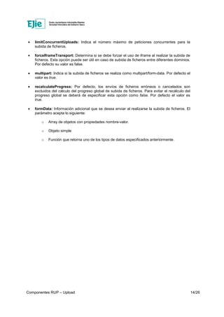 Componentes RUP – Upload 14/26
• limitConcurrentUploads: Indica el número máximo de peticiones concurrentes para la
subida de ficheros.
• forceIframeTransport: Determina si se debe forzar el uso de iframe al realizar la subida de
ficheros. Esta opción puede ser útil en caso de subida de ficheros entre diferentes dominios.
Por defecto su valor es false.
• multipart: Indica si la subida de ficheros se realiza como multipart/form-data. Por defecto el
valor es true.
• recalculateProgress: Por defecto, los envíos de ficheros erróneos o cancelados son
excluidos del cálculo del progreso global de subida de ficheros. Para evitar el recálculo del
progreso global se deberá de especificar esta opción como false. Por defecto el valor es
true.
• formData: Información adicional que se desea enviar al realizarse la subida de ficheros. El
parámetro acepta lo siguiente:
o Array de objetos con propiedades nombre-valor.
o Objeto simple
o Función que retorna uno de los tipos de datos especificados anteriormente.
 
