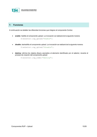 Componentes RUP – Upload 15/26
7. Funciones
A continuación se detallan las diferentes funciones que integran el componente Combo:
• enable: habilita el componente upload. La invocación se realizará de la siguiente manera:
$(selector).rup_upload("enable");
• disable: deshabilita el componente upload. La invocación se realizará de la siguiente manera:
$(selector).rup_upload("disable");
• destroy: elimina los objetos jQuery asociados al elemento identificado por el selector, durante el
proceso de creación del componente upload:
$(selector).rup_combo("destroy");
 