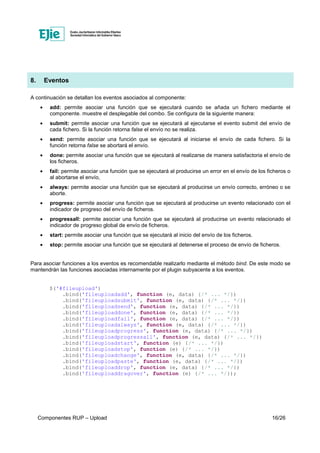 Componentes RUP – Upload 16/26
8. Eventos
A continuación se detallan los eventos asociados al componente:
• add: permite asociar una función que se ejecutará cuando se añada un fichero mediante el
componente. muestre el desplegable del combo. Se configura de la siguiente manera:
• submit: permite asociar una función que se ejecutará al ejecutarse el evento submit del envío de
cada fichero. Si la función retorna false el envío no se realiza.
• send: permite asociar una función que se ejecutará al iniciarse el envío de cada fichero. Si la
función retorna false se abortará el envío.
• done: permite asociar una función que se ejecutará al realizarse de manera satisfactoria el envío de
los ficheros.
• fail: permite asociar una función que se ejecutará al producirse un error en el envío de los ficheros o
al abortarse el envío,
• always: permite asociar una función que se ejecutará al producirse un envío correcto, erróneo o se
aborte.
• progress: permite asociar una función que se ejecutará al producirse un evento relacionado con el
indicador de progreso del envío de ficheros.
• progressall: permite asociar una función que se ejecutará al producirse un evento relacionado el
indicador de progreso global de envío de ficheros.
• start: permite asociar una función que se ejecutará al inicio del envío de los ficheros.
• stop: permite asociar una función que se ejecutará al detenerse el proceso de envío de ficheros.
Para asociar funciones a los eventos es recomendable realizarlo mediante el método bind. De este modo se
mantendrán las funciones asociadas internamente por el plugin subyacente a los eventos.
$('#fileupload')
.bind('fileuploadadd', function (e, data) {/* ... */})
.bind('fileuploadsubmit', function (e, data) {/* ... */})
.bind('fileuploadsend', function (e, data) {/* ... */})
.bind('fileuploaddone', function (e, data) {/* ... */})
.bind('fileuploadfail', function (e, data) {/* ... */})
.bind('fileuploadalways', function (e, data) {/* ... */})
.bind('fileuploadprogress', function (e, data) {/* ... */})
.bind('fileuploadprogressall', function (e, data) {/* ... */})
.bind('fileuploadstart', function (e) {/* ... */})
.bind('fileuploadstop', function (e) {/* ... */})
.bind('fileuploadchange', function (e, data) {/* ... */})
.bind('fileuploadpaste', function (e, data) {/* ... */})
.bind('fileuploaddrop', function (e, data) {/* ... */})
.bind('fileuploaddragover', function (e) {/* ... */});
 