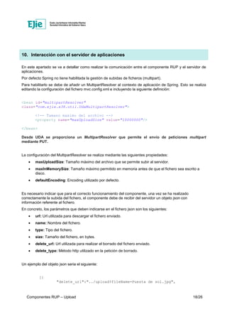 Componentes RUP – Upload 18/26
10. Interacción con el servidor de aplicaciones
En este apartado se va a detallar como realizar la comunicación entre el componente RUP y el servidor de
aplicaciones.
Por defecto Spring no tiene habilitada la gestión de subidas de ficheros (multipart).
Para habilitarlo se debe de añadir un MultipartResolver al contexto de aplicación de Spring. Esto se realiza
editando la configuración del fichero mvc.config.xml e incluyendo la siguiente definición:
<bean id="multipartResolver"
class="com.ejie.x38.util.UdaMultipartResolver">
<!-- Tamano maximo del archivo -->
<property name="maxUploadSize" value="10000000"/>
</bean>
Desde UDA se proporciona un MultipartResolver que permite el envío de peticiones multipart
mediante PUT.
La configuración del MultipartResolver se realiza mediante las siguientes propiedades:
• maxUploadSize: Tamaño máximo del archivo que se permite subir al servidor.
• maxInMemorySize: Tamaño máximo permitido en memoria antes de que el fichero sea escrito a
disco.
• defaultEncoding: Encoding utilizado por defecto.
Es necesario indicar que para el correcto funcionamiento del componente, una vez se ha realizado
correctamente la subida del fichero, el componente debe de recibir del servidor un objeto json con
información referente al fichero.
En concreto, los parámetros que deben indicarse en el fichero json son los siguientes:
• url: Url utilizada para descargar el fichero enviado.
• name: Nombre del fichero.
• type: Tipo del fichero.
• size: Tamaño del fichero, en bytes.
• delete_url: Url utilizada para realizar el borrado del fichero enviado.
• delete_type: Método http utilizado en la petición de borrado.
Un ejemplo del objeto json seria el siguiente:
[{
"delete_url":"../upload?fileName=Puesta de sol.jpg",
 