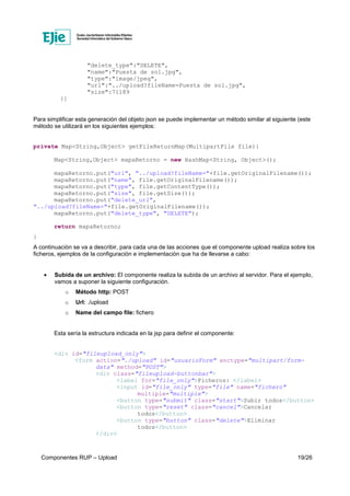 Componentes RUP – Upload 19/26
"delete_type":"DELETE",
"name":"Puesta de sol.jpg",
"type":"image/jpeg",
"url":"../upload?fileName=Puesta de sol.jpg",
"size":71189
}]
Para simplificar esta generación del objeto json se puede implementar un método similar al siguiente (este
método se utilizará en los siguientes ejemplos:
private Map<String,Object> getFileReturnMap(MultipartFile file){
Map<String,Object> mapaRetorno = new HashMap<String, Object>();
mapaRetorno.put("url", "../upload?fileName="+file.getOriginalFilename());
mapaRetorno.put("name", file.getOriginalFilename());
mapaRetorno.put("type", file.getContentType());
mapaRetorno.put("size", file.getSize());
mapaRetorno.put("delete_url",
"../upload?fileName="+file.getOriginalFilename());
mapaRetorno.put("delete_type", "DELETE");
return mapaRetorno;
}
A continuación se va a describir, para cada una de las acciones que el componente upload realiza sobre los
ficheros, ejemplos de la configuración e implementación que ha de llevarse a cabo:
• Subida de un archivo: El componente realiza la subida de un archivo al servidor. Para el ejemplo,
vamos a suponer la siguiente configuración.
o Método http: POST
o Url: ./upload
o Name del campo file: fichero
Esta sería la estructura indicada en la jsp para definir el componente:
<div id="fileupload_only">
<form action="./upload" id="usuarioForm" enctype="multipart/form-
data" method="POST">
<div class="fileupload-buttonbar">
<label for="file_only">Ficheros: </label>
<input id="file_only" type="file" name="fichero"
multiple="multiple">
<button type="submit" class="start">Subir todos</button>
<button type="reset" class="cancel">Cancelar
todos</button>
<button type="button" class="delete">Eliminar
todos</button>
</div>
 