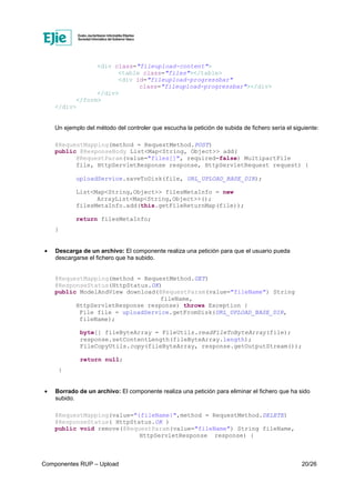 Componentes RUP – Upload 20/26
<div class="fileupload-content">
<table class="files"></table>
<div id="fileupload-progressbar"
class="fileupload-progressbar"></div>
</div>
</form>
</div>
Un ejemplo del método del controler que escucha la petición de subida de fichero sería el siguiente:
@RequestMapping(method = RequestMethod.POST)
public @ResponseBody List<Map<String, Object>> add(
@RequestParam(value="files[]", required=false) MultipartFile
file, HttpServletResponse response, HttpServletRequest request) {
uploadService.saveToDisk(file, URL_UPLOAD_BASE_DIR);
List<Map<String,Object>> filesMetaInfo = new
ArrayList<Map<String,Object>>();
filesMetaInfo.add(this.getFileReturnMap(file));
return filesMetaInfo;
}
• Descarga de un archivo: El componente realiza una petición para que el usuario pueda
descargarse el fichero que ha subido.
@RequestMapping(method = RequestMethod.GET)
@ResponseStatus(HttpStatus.OK)
public ModelAndView download(@RequestParam(value="fileName") String
fileName,
HttpServletResponse response) throws Exception {
File file = uploadService.getFromDisk(URL_UPLOAD_BASE_DIR,
fileName);
byte[] fileByteArray = FileUtils.readFileToByteArray(file);
response.setContentLength(fileByteArray.length);
FileCopyUtils.copy(fileByteArray, response.getOutputStream());
return null;
}
• Borrado de un archivo: El componente realiza una petición para eliminar el fichero que ha sido
subido.
@RequestMapping(value="{fileName}",method = RequestMethod.DELETE)
@ResponseStatus( HttpStatus.OK )
public void remove(@RequestParam(value="fileName") String fileName,
HttpServletResponse response) {
 