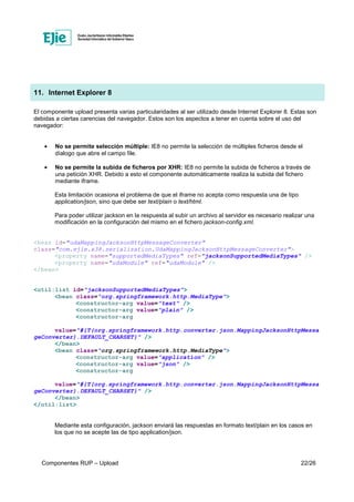 Componentes RUP – Upload 22/26
11. Internet Explorer 8
El componente upload presenta varias particularidades al ser utilizado desde Internet Explorer 8. Estas son
debidas a ciertas carencias del navegador. Estos son los aspectos a tener en cuenta sobre el uso del
navegador:
• No se permite selección múltiple: IE8 no permite la selección de múltiples ficheros desde el
díalogo que abre el campo file.
• No se permite la subida de ficheros por XHR: IE8 no permite la subida de ficheros a través de
una petición XHR. Debido a esto el componente automáticamente realiza la subida del fichero
mediante iframe.
Esta limitación ocasiona el problema de que el iframe no acepta como respuesta una de tipo
application/json, sino que debe ser text/plain o text/html.
Para poder utilizar jackson en la respuesta al subir un archivo al servidor es necesario realizar una
modificación en la configuración del mismo en el fichero jackson-config.xml.
<bean id="udaMappingJacksonHttpMessageConverter"
class="com.ejie.x38.serialization.UdaMappingJacksonHttpMessageConverter">
<property name="supportedMediaTypes" ref="jacksonSupportedMediaTypes" />
<property name="udaModule" ref="udaModule" />
</bean>
<util:list id="jacksonSupportedMediaTypes">
<bean class="org.springframework.http.MediaType">
<constructor-arg value="text" />
<constructor-arg value="plain" />
<constructor-arg
value="#{T(org.springframework.http.converter.json.MappingJacksonHttpMessa
geConverter).DEFAULT_CHARSET}" />
</bean>
<bean class="org.springframework.http.MediaType">
<constructor-arg value="application" />
<constructor-arg value="json" />
<constructor-arg
value="#{T(org.springframework.http.converter.json.MappingJacksonHttpMessa
geConverter).DEFAULT_CHARSET}" />
</bean>
</util:list>
Mediante esta configuración, jackson enviará las respuestas en formato text/plain en los casos en
los que no se acepte las de tipo application/json.
 