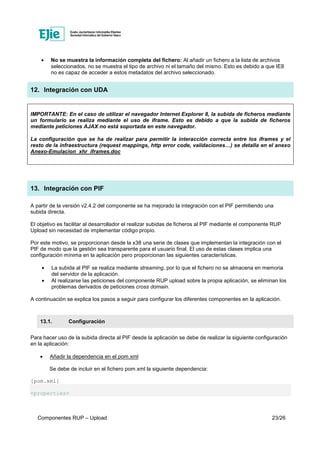 Componentes RUP – Upload 23/26
• No se muestra la información completa del fichero: Al añadir un fichero a la lista de archivos
seleccionados, no se muestra el tipo de archivo ni el tamaño del mismo. Esto es debido a que IE8
no es capaz de acceder a estos metadatos del archivo seleccionado.
12. Integración con UDA
IMPORTANTE: En el caso de utilizar el navegador Internet Explorer 8, la subida de ficheros mediante
un formulario se realiza mediante el uso de iframe. Esto es debido a que la subida de ficheros
mediante peticiones AJAX no está soportada en este navegador.
La configuración que se ha de realizar para permitir la interacción correcta entre los iframes y el
resto de la infraestructura (request mappings, http error code, validaciones…) se detalla en el anexo
Anexo-Emulacion_xhr_iframes.doc
13. Integración con PIF
A partir de la versión v2.4.2 del componente se ha mejorado la integración con el PIF permitiendo una
subida directa.
El objetivo es facilitar al desarrollador el realizar subidas de ficheros al PIF mediante el componente RUP
Upload sin necesidad de implementar código propio.
Por este motivo, se proporcionan desde la x38 una serie de clases que implementan la integración con el
PIF de modo que la gestión sea transparente para el usuario final. El uso de estas clases implica una
configuración mínima en la aplicación pero proporcionan las siguientes características.
• La subida al PIF se realiza mediante streaming, por lo que el fichero no se almacena en memoria
del servidor de la aplicación.
• Al realizarse las peticiones del componente RUP upload sobre la propia aplicación, se eliminan los
problemas derivados de peticiones cross domain.
A continuación se explica los pasos a seguir para configurar los diferentes componentes en la aplicación.
13.1. Configuración
Para hacer uso de la subida directa al PIF desde la aplicación se debe de realizar la siguiente configuración
en la aplicación:
• Añadir la dependencia en el pom.xml
Se debe de incluir en el fichero pom.xml la siguiente dependencia:
[pom.xml]
<properties>
 