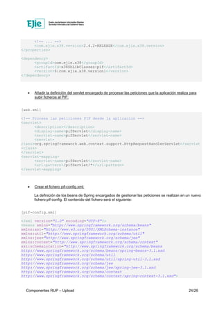 Componentes RUP – Upload 24/26
<!-- ... -->
<com.ejie.x38.version>2.4.2-RELEASE</com.ejie.x38.version>
</properties>
<dependency>
<groupId>com.ejie.x38</groupId>
<artifactId>x38ShLibClasses-pif</artifactId>
<version>${com.ejie.x38.version}</version>
</dependency>
• Añadir la definición del servlet encargado de procesar las peticiones que la aplicación realiza para
subir ficheros al PIF:
[web.xml]
<!-- Procesa las peticiones PIF desde la aplicacion -->
<servlet>
<description></description>
<display-name>pifServlet</display-name>
<servlet-name>pifServlet</servlet-name>
<servlet-
class>org.springframework.web.context.support.HttpRequestHandlerServlet</servlet
-class>
</servlet>
<servlet-mapping>
<servlet-name>pifServlet</servlet-name>
<url-pattern>/pifServlet/*</url-pattern>
</servlet-mapping>
• Crear el fichero pif-config.xml:
La definición de los beans de Spring encargados de gestionar las peticiones se realizan en un nuevo
fichero pif-config. El contenido del fichero será el siguiente:
[pif-config.xml]
<?xml version="1.0" encoding="UTF-8"?>
<beans xmlns="http://www.springframework.org/schema/beans"
xmlns:xsi="http://www.w3.org/2001/XMLSchema-instance"
xmlns:util="http://www.springframework.org/schema/util"
xmlns:jee="http://www.springframework.org/schema/jee"
xmlns:context="http://www.springframework.org/schema/context"
xsi:schemaLocation="http://www.springframework.org/schema/beans
http://www.springframework.org/schema/beans/spring-beans-3.1.xsd
http://www.springframework.org/schema/util
http://www.springframework.org/schema/util/spring-util-3.1.xsd
http://www.springframework.org/schema/jee
http://www.springframework.org/schema/jee/spring-jee-3.1.xsd
http://www.springframework.org/schema/context
http://www.springframework.org/schema/context/spring-context-3.1.xsd">
 