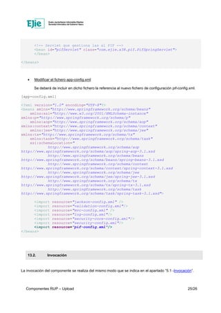Componentes RUP – Upload 25/26
<!-- Servlet que gestiona las al PIF -->
<bean id="pifServlet" class="com.ejie.x38.pif.PifSpringServlet">
</bean>
</beans>
• Modificar el fichero app-config.xml
Se deberá de incluir en dicho fichero la referencia al nuevo fichero de configuración pif-config.xml.
[app-config.xml]
<?xml version="1.0" encoding="UTF-8"?>
<beans xmlns="http://www.springframework.org/schema/beans"
xmlns:xsi="http://www.w3.org/2001/XMLSchema-instance"
xmlns:p="http://www.springframework.org/schema/p"
xmlns:aop="http://www.springframework.org/schema/aop"
xmlns:context="http://www.springframework.org/schema/context"
xmlns:jee="http://www.springframework.org/schema/jee"
xmlns:tx="http://www.springframework.org/schema/tx"
xmlns:task="http://www.springframework.org/schema/task"
xsi:schemaLocation="
http://www.springframework.org/schema/aop
http://www.springframework.org/schema/aop/spring-aop-3.1.xsd
http://www.springframework.org/schema/beans
http://www.springframework.org/schema/beans/spring-beans-3.1.xsd
http://www.springframework.org/schema/context
http://www.springframework.org/schema/context/spring-context-3.1.xsd
http://www.springframework.org/schema/jee
http://www.springframework.org/schema/jee/spring-jee-3.1.xsd
http://www.springframework.org/schema/tx
http://www.springframework.org/schema/tx/spring-tx-3.1.xsd
http://www.springframework.org/schema/task
http://www.springframework.org/schema/task/spring-task-3.1.xsd">
<import resource="jackson-config.xml" />
<import resource="validation-config.xml"/>
<import resource="mvc-config.xml" />
<import resource="log-config.xml"/>
<import resource="security-core-config.xml"/>
<import resource="security-config.xml"/>
<import resource="pif-config.xml"/>
</beans>
13.2. Invocación
La invocación del componente se realiza del mismo modo que se indica en el apartado “5.1 -Invocación”.
 