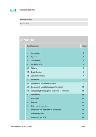 Componentes RUP – Upload iii/26
Nombre archivo:
Localización:
Contenido
Capítulo/sección Página
1. Introducción 5
2. Ejemplo 5
3. Casos de uso 5
4. Infraestructura 6
4.1. Ficheros 6
4.2. Dependencias 6
4.3. Versión minimizada 7
5. Invocación 7
5.1. Componente upload independiente 7
5.2. Componente upload integrado en formulario 10
5.3. Varios componentes upload integrados en formuario 11
6. Parámetros 13
7. Funciones 15
8. Eventos 16
9. Sobreescritura del theme 17
10. Interacción con el servidor de aplicaciones 18
11. Internet Explorer 8 22
12. Integración con UDA 23
 