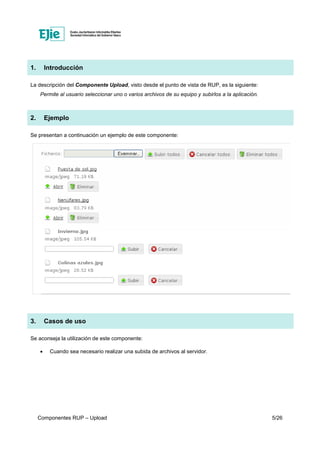 Componentes RUP – Upload 5/26
1. Introducción
La descripción del Componente Upload, visto desde el punto de vista de RUP, es la siguiente:
Permite al usuario seleccionar uno o varios archivos de su equipo y subirlos a la aplicación.
2. Ejemplo
Se presentan a continuación un ejemplo de este componente:
3. Casos de uso
Se aconseja la utilización de este componente:
• Cuando sea necesario realizar una subida de archivos al servidor.
 