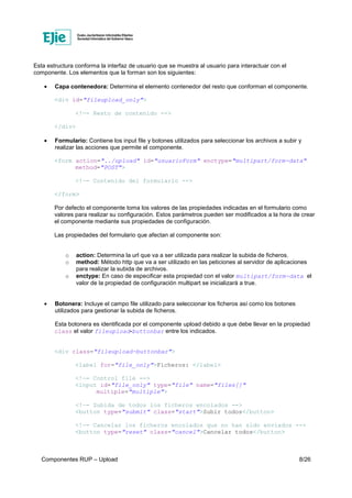 Componentes RUP – Upload 8/26
Esta estructura conforma la interfaz de usuario que se muestra al usuario para interactuar con el
componente. Los elementos que la forman son los siguientes:
• Capa contenedora: Determina el elemento contenedor del resto que conforman el componente.
<div id="fileupload_only">
<!—- Resto de contenido -->
</div>
• Formulario: Contiene los input file y botones utilizados para seleccionar los archivos a subir y
realizar las acciones que permite el componente.
<form action="../upload" id="usuarioForm" enctype="multipart/form-data"
method="POST">
<!—- Contenido del formulario -->
</form>
Por defecto el componente toma los valores de las propiedades indicadas en el formulario como
valores para realizar su configuración. Estos parámetros pueden ser modificados a la hora de crear
el componente mediante sus propiedades de configuración.
Las propiedades del formulario que afectan al componente son:
o action: Determina la url que va a ser utilizada para realizar la subida de ficheros.
o method: Método http que va a ser utilizado en las peticiones al servidor de aplicaciones
para realizar la subida de archivos.
o enctype: En caso de especificar esta propiedad con el valor multipart/form-data el
valor de la propiedad de configuración multipart se inicializará a true.
• Botonera: Incluye el campo file utilizado para seleccionar los ficheros así como los botones
utilizados para gestionar la subida de ficheros.
Esta botonera es identificada por el componente upload debido a que debe llevar en la propiedad
class el valor fileupload-buttonbar entre los indicados.
<div class="fileupload-buttonbar">
<label for="file_only">Ficheros: </label>
<!—- Control file -->
<input id="file_only" type="file" name="files[]"
multiple="multiple">
<!—- Subida de todos los ficheros encolados -->
<button type="submit" class="start">Subir todos</button>
<!—- Cancelar los ficheros encolados que no han sido enviados -->
<button type="reset" class="cancel">Cancelar todos</button>
 