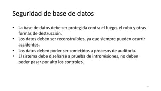 Seguridad de base de datos
• La base de datos debe ser protegida contra el fuego, el robo y otras
formas de destrucción.
• Los datos deben ser reconstruibles, ya que siempre pueden ocurrir
accidentes.
• Los datos deben poder ser someMdos a procesos de auditoria.
• El sistema debe diseñarse a prueba de intromisiones, no deben
poder pasar por alto los controles.
16
 