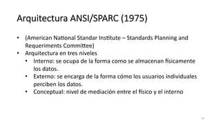 Arquitectura ANSI/SPARC (1975)
• (American NaMonal Standar InsMtute – Standards Planning and
Requeriments Commikee)
• Arquitectura en tres niveles
• Interno: se ocupa de la forma como se almacenan Usicamente
los datos.
• Externo: se encarga de la forma cómo los usuarios individuales
perciben los datos.
• Conceptual: nivel de mediación entre el Usico y el interno
28
 