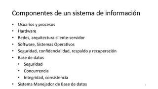 Componentes de un sistema de información
• Usuarios y procesos
• Hardware
• Redes, arquitectura cliente-servidor
• SoKware, Sistemas OperaMvos
• Seguridad, conﬁdencialidad, respaldo y recuperación
• Base de datos
• Seguridad
• Concurrencia
• Integridad, consistencia
• Sistema Manejador de Base de datos 3
 