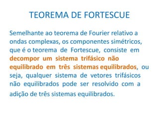 TEOREMA DE FORTESCUE
Semelhante ao teorema de Fourier relativo a
ondas complexas, os componentes simétricos,
que é o teorema de Fortescue, consiste em
decompor um sistema trifásico não
equilibrado em três sistemas equilibrados, ou
seja, qualquer sistema de vetores trifásicos
não equilibrados pode ser resolvido com a
adição de três sistemas equilibrados.
 