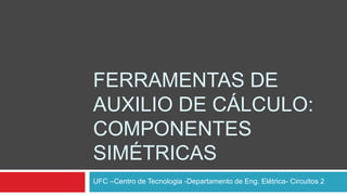 FERRAMENTAS DE
AUXILIO DE CÁLCULO:
COMPONENTES
SIMÉTRICAS
UFC –Centro de Tecnologia -Departamento de Eng. Elétrica- Circuitos 2
 