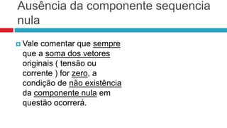 Ausência da componente sequencia
nula
 Vale comentar que sempre
 que a soma dos vetores
 originais ( tensão ou
 corrente ) for zero, a
 condição de não existência
 da componente nula em
 questão ocorrerá.
 