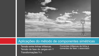 Aplicações do método de componentes simétricas
•    Tensão entre linhas trifásicas.   •   Correntes trifásicas de linha e
•    Tensão de fase de cargas em Y         correntes de fase ∆ associado
•    Transformações Y-∆
 