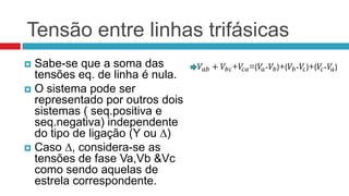 Tensão entre linhas trifásicas
 Sabe-se que a soma das
  tensões eq. de linha é nula.
 O sistema pode ser
  representado por outros dois
  sistemas ( seq.positiva e
  seq.negativa) independente
  do tipo de ligação (Y ou ∆)
 Caso ∆, considera-se as
  tensões de fase Va,Vb &Vc
  como sendo aquelas de
  estrela correspondente.
 