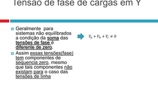 Tensão de fase de cargas em Y

   Geralmente para
    sistemas não equilibrados
    a condição da soma das
    tensões de fase é
    diferente de zero.
   Assim essas tensões(fase)
    tem componentes de
    sequencia zero, mesmo
    que tais componentes não
    existam para o caso das
    tensões de linha
 