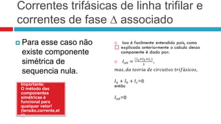 Correntes trifásicas de linha trifilar e
correntes de fase ∆ associado
 Para esse caso não
                       
 existe componente
 simétrica de
 sequencia nula.
 Importante:
 O método das
 componentes
 simétricas é
 funcional para
 qualquer vetor!
 (tensão,corrente,et
 c)
 