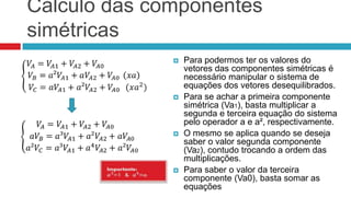 Cálculo das componentes
simétricas
                 Para podermos ter os valores do
                  vetores das componentes simétricas é
                  necessário manipular o sistema de
                  equações dos vetores desequilibrados.
                 Para se achar a primeira componente
                  simétrica (Va1), basta multiplicar a
                  segunda e terceira equação do sistema
                  pelo operador a e a², respectivamente.
                 O mesmo se aplica quando se deseja
                  saber o valor segunda componente
                  (Va2), contudo trocando a ordem das
                  multiplicações.
                 Para saber o valor da terceira
                  componente (Va0), basta somar as
                  equações
 