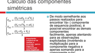 Cálculo das componentes
simétricas
                           De modo semelhante aos
                            passos realizados para
                            encontrar Va1 ( componente
                            de sequencia positiva), é
                            possível encontrar as demais
                            componentes
                            facilmente, apenas atentando
      Importante:           para as observações
      Lembre-se se
      realizar a
                            explicitadas (invertendo a
      inversão para a       multiplicação para a
      segunda
      componente            componente negativa e
      (seq.negativa)!       apenas somando para a
 