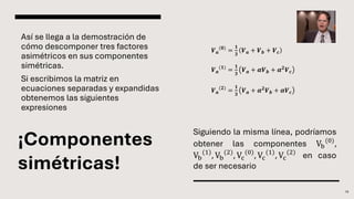 ¡Componentes
simétricas!
Así se llega a la demostración de
cómo descomponer tres factores
asimétricos en sus componentes
simétricas.
Si escribimos la matriz en
ecuaciones separadas y expandidas
obtenemos las siguientes
expresiones
19
𝑽𝒂
(𝟎)
=
𝟏
𝟑
𝑽𝒂 + 𝑽𝒃 + 𝑽𝒄
𝑽𝒂
(𝟏)
=
𝟏
𝟑
𝑽𝒂 + 𝜶𝑽𝒃 + 𝜶𝟐
𝑽𝒄
𝑽𝒂
(𝟐)
=
𝟏
𝟑
𝑽𝒂 + 𝜶𝟐
𝑽𝒃 + 𝜶𝑽𝒄
Siguiendo la misma línea, podríamos
obtener las componentes Vb
(0)
,
Vb
(1)
, Vb
(2)
, Vc
(0)
, Vc
(1)
, Vc
(2)
en caso
de ser necesario
 