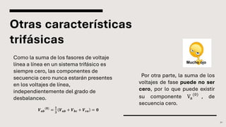 Otras características
trifásicas
Como la suma de los fasores de voltaje
línea a línea en un sistema trifásico es
siempre cero, las componentes de
secuencia cero nunca estarán presentes
en los voltajes de línea,
independientemente del grado de
desbalanceo.
21
𝑽𝒂𝒃
(𝟎)
=
𝟏
𝟑
𝑽𝒂𝒃 + 𝑽𝒃𝒄 + 𝑽𝒄𝒂 = 𝟎
Por otra parte, la suma de los
voltajes de fase puede no ser
cero, por lo que puede existir
su componente Va
(0)
, de
secuencia cero.
 