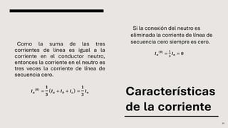 Características
de la corriente
Como la suma de las tres
corrientes de línea es igual a la
corriente en el conductor neutro,
entonces la corriente en el neutro es
tres veces la corriente de línea de
secuencia cero.
𝑰𝒂
(𝟎)
=
𝟏
𝟑
𝑰𝒂 + 𝑰𝒃 + 𝑰𝒄 =
𝟏
𝟑
𝑰𝒏
22
𝑰𝒂
(𝟎)
=
𝟏
𝟑
𝑰𝒏 = 𝟎
Si la conexión del neutro es
eliminada la corriente de línea de
secuencia cero siempre es cero.
 