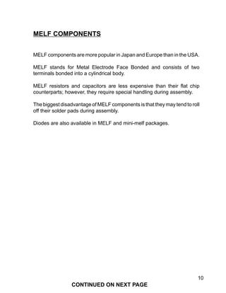 10
MELF components are more popular in Japan and Europe than in the USA.
MELF stands for Metal Electrode Face Bonded and consists of two
terminals bonded into a cylindrical body.
MELF resistors and capacitors are less expensive than their flat chip
counterparts; however, they require special handling during assembly.
The biggest disadvantage of MELF components is that they may tend to roll
off their solder pads during assembly.
Diodes are also available in MELF and mini-melf packages.
MELF COMPONENTS
CONTINUED ON NEXT PAGE
 