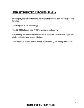 18
Package types for surface mount integrated circuits can be grouped into
families.
The flat pack is old technology.
The QUAD flat pack and TSOP use newer technology.
Each family has certain characteristics in common such as lead style, lead
pitch, body size and case materials.
TheremainderofthisbookisdevotedtodescribingSMDintegratedcircuits.
SMD INTEGRATED CIRCUITS FAMILY
CONTINUED ON NEXT PAGE
 