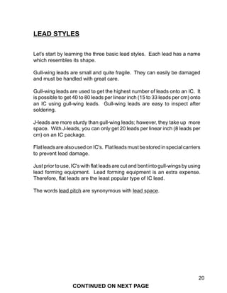 20
LEAD STYLES
Let's start by learning the three basic lead styles. Each lead has a name
which resembles its shape.
Gull-wing leads are small and quite fragile. They can easily be damaged
and must be handled with great care.
Gull-wing leads are used to get the highest number of leads onto an IC. It
is possible to get 40 to 80 leads per linear inch (15 to 33 leads per cm) onto
an IC using gull-wing leads. Gull-wing leads are easy to inspect after
soldering.
J-leads are more sturdy than gull-wing leads; however, they take up more
space. With J-leads, you can only get 20 leads per linear inch (8 leads per
cm) on an IC package.
FlatleadsarealsousedonIC's. Flatleadsmustbestoredinspecialcarriers
to prevent lead damage.
Just prior to use, IC's with flat leads are cut and bent into gull-wings by using
lead forming equipment. Lead forming equipment is an extra expense.
Therefore, flat leads are the least popular type of IC lead.
The words lead pitch are synonymous with lead space.
CONTINUED ON NEXT PAGE
 