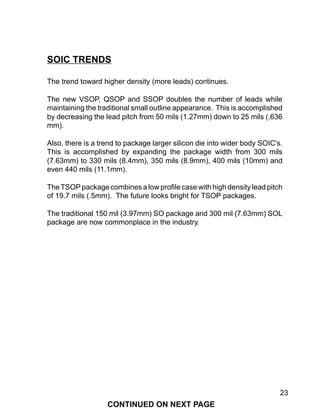 23
SOIC TRENDS
The trend toward higher density (more leads) continues.
The new VSOP, QSOP and SSOP doubles the number of leads while
maintaining the traditional small outline appearance. This is accomplished
by decreasing the lead pitch from 50 mils (1.27mm) down to 25 mils (.636
mm).
Also, there is a trend to package larger silicon die into wider body SOIC's.
This is accomplished by expanding the package width from 300 mils
(7.63mm) to 330 mils (8.4mm), 350 mils (8.9mm), 400 mils (10mm) and
even 440 mils (11.1mm).
TheTSOP package combines a low profile case with high density lead pitch
of 19.7 mils (.5mm). The future looks bright for TSOP packages.
The traditional 150 mil (3.97mm) SO package and 300 mil (7.63mm) SOL
package are now commonplace in the industry.
CONTINUED ON NEXT PAGE
 