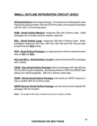 24
SO Small Outline is the original design. It consists of a molded plastic case
measuring approximately 156 mils (3.97mm) wide, and has gull-wing leads
with 50 mils (1.27mm) lead pitch.
SOM - Small Outline Medium measures 220 mils (5.6mm) wide. SOM
packages are normally used for resistor networks.
SOL - Small Outline Large measures 300 mils (7.62mm) wide. Wider
packages measuring 330 mils, 350 mils, 400 mils and 450 mils are also
lumped into the SOL family.
SOP - Small Outline Package is a Japanese term which is used the same
way as SO and SOL.
SOJ and SOLJ - Small Outline J-Lead is used to describe SOL packages
with J-leads.
VSOP - Very Small Outline Package refers to packages with high density
25 mil (.65mm) gull-wing leads. Sometimes the term VSOP and SSOP (see
below) are interchangeable. 300 mil (7.62mm) wide body.
SSOP - Shrink Small Outline Package is the same as VSOP; however, it
has a smaller 208 mil (5.3mm) case.
QSOP-Quarter Small Outline Package are the same as the original SO
package with 25 mil pitch.
Note: The length of the body is determined by the number of leads.
SMALL OUTLINE INTEGRATED CIRCUIT (SOIC)
CONTINUED ON NEXT PAGE
 