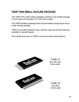 27
TSOP THIN SMALL OUTLINE PACKAGE
The TSOP (Thin small outline package) combines a low profile package
(1.0mm high) with fine-pitch 19.7 mils (.5mm) leads.
The TSOP provides a package which accommodates a large silicon chip in
a high density package.
TSOP's are usually shipped in trays; however, tape and reel and tubes are
available on special request.
The overall dimensions of TSOP's include the leads (total footprint).
TYPE T1
20 to 56 Lead
0.5mm pitch
TYPE T2
20 Leads
1.27mm pitch
 