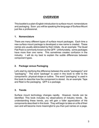 3
OVERVIEW
This booklet is a plain-English introduction to surface mount nomenclature
and packaging. Soon you will be speaking the language of Surface Mount
just like a professional.
1. Nomenclature
There are many different types of surface mount packages. Each time a
new surface mount package is developed a new name is created. These
names are usually abbreviated by their initials. As an example: The Quad
Flat Pack is commonly known as the QFP. Unfortunately, some packages
have more than one name. This sometimes creates confusion in the
industry. I will do my best to explain the subtle differences between
component types.
2. Package versus Packaging
Let's start by clarifying the difference between the words "package(s)" and
"packaging." The word "package" is used in this book to refer to the
component's physical shape or outline. The word "packaging" is used in
this book to describe how the component is stored. As an example: Tape
and Reel is the packaging. QFP is a package.
3. Trends
Surface mount technology changes rapidly. However, trends can be
identified. This book includes my observations of industry trends. By
understanding these trends, you will gain a fuller appreciation of the
components described in this book. They will begin to take on a life of their
own and will become more meaningful to you than just names on a page.
 