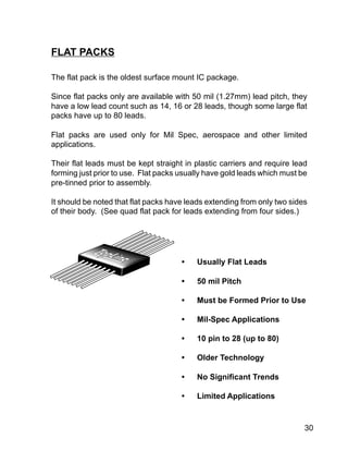 30
The flat pack is the oldest surface mount IC package.
Since flat packs only are available with 50 mil (1.27mm) lead pitch, they
have a low lead count such as 14, 16 or 28 leads, though some large flat
packs have up to 80 leads.
Flat packs are used only for Mil Spec, aerospace and other limited
applications.
Their flat leads must be kept straight in plastic carriers and require lead
forming just prior to use. Flat packs usually have gold leads which must be
pre-tinned prior to assembly.
It should be noted that flat packs have leads extending from only two sides
of their body. (See quad flat pack for leads extending from four sides.)
FLAT PACKS
• Usually Flat Leads
• 50 mil Pitch
• Must be Formed Prior to Use
• Mil-Spec Applications
• 10 pin to 28 (up to 80)
• Older Technology
• No Significant Trends
• Limited Applications
 