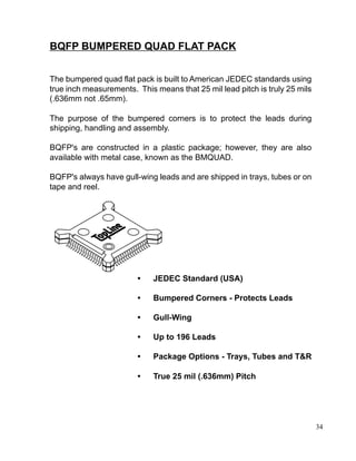 34
The bumpered quad flat pack is built to American JEDEC standards using
true inch measurements. This means that 25 mil lead pitch is truly 25 mils
(.636mm not .65mm).
The purpose of the bumpered corners is to protect the leads during
shipping, handling and assembly.
BQFP's are constructed in a plastic package; however, they are also
available with metal case, known as the BMQUAD.
BQFP's always have gull-wing leads and are shipped in trays, tubes or on
tape and reel.
BQFP BUMPERED QUAD FLAT PACK
• JEDEC Standard (USA)
• Bumpered Corners - Protects Leads
• Gull-Wing
• Up to 196 Leads
• Package Options - Trays, Tubes and T&R
• True 25 mil (.636mm) Pitch
 
