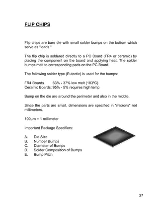 37
Flip chips are bare die with small solder bumps on the bottom which
serve as "leads."
The flip chip is soldered directly to a PC Board (FR4 or ceramic) by
placing the component on the board and applying heat. The solder
bumps melt to corresponding pads on the PC Board.
The following solder type (Eutectic) is used for the bumps:
FR4 Boards 63% - 37% low melt (183ºC)
Ceramic Boards: 95% - 5% requires high temp
Bump on the die are around the perimeter and also in the middle.
Since the parts are small, dimensions are specified in "microns" not
millimeters.
100µm = 1 millimeter
Important Package Specifiers:
A. Die Size
B. Number Bumps
C. Diameter of Bumps
D. Solder Composition of Bumps
E. Bump Pitch
FLIP CHIPS
 
