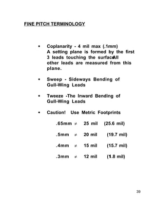 39
• Coplanarity - 4 mil max (.1mm)
A setting plane is formed by the first
3 leads touching the surface.All
other leads are measured from this
plane.
• Sweep - Sideways Bending of
Gull-Wing Leads
• Tweeze -The Inward Bending of
Gull-Wing Leads
• Caution! Use Metric Footprints
.65mm ≠ 25 mil (25.6 mil)
.5mm ≠ 20 mil (19.7 mil)
.4mm ≠ 15 mil (15.7 mil)
.3mm ≠ 12 mil (11.8 mil)
FINE PITCH TERMINOLOGY
 