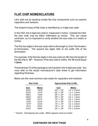 4
FLAT CHIP NOMENCLATURE
Let's start out by studying simple flat chip components such as ceramic
capacitors and resistors.
The footprint (size) of flat chips is identified by a 4-digit size code.
In the USA, this 4-digit size code is measured in inches. Outside the USA,
the size code may be either millimeters or inches. This can cause
confusion, so it is important to verify whether the size code is in metric or
inches.
The first two digits in the size code refer to the length (L) from Termination-
to-Termination. The second two digits refer to the width (W) of the
termination.
For example, if the first two digits in the size code are 12, then the length of
the flat chip is .12". However, if the size code is metric, the 12 would equal
1.2mm.
The thickness (T) of the package is not included in the 4-digit size code. You
must refer to the actual manufacturer's data sheet to get information
regarding thickness.
Below are the most common size codes for capacitors and resistors:
Size Code Approximate Size (LxW)
Inch Metric Inch Metric
0402 1005* .04" x .02" 1.0 x 0.5mm
0504 1210* .05" x .04" 1.2 x 1.0mm
0603 1508 .06" x .03" 1.5 x 0.8mm
0805 2012 .08" x .05" 2.0 x 1.2mm
1005* 2512 .10" x .05" 2.5 x 1.2mm
1206 3216 .12" x .06" 3.2 x 1.6mm
1210* 3225 .12" x .10" 3.2 x 2.5mm
1812 4532 .18" x .12" 4.5 x 3.2mm
2225 5664 .22" x .25" 5.6 x 6.4mm
* Caution: Overlapping size codes. Metric appears same as inches.
CONTINUED ON NEXT PAGE
 