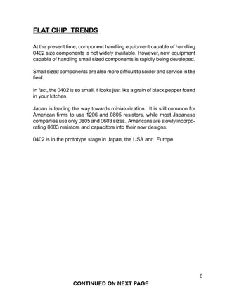 6
At the present time, component handling equipment capable of handling
0402 size components is not widely available. However, new equipment
capable of handling small sized components is rapidly being developed.
Small sized components are also more difficult to solder and service in the
field.
In fact, the 0402 is so small, it looks just like a grain of black pepper found
in your kitchen.
Japan is leading the way towards miniaturization. It is still common for
American firms to use 1206 and 0805 resistors, while most Japanese
companies use only 0805 and 0603 sizes. Americans are slowly incorpo-
rating 0603 resistors and capacitors into their new designs.
0402 is in the prototype stage in Japan, the USA and Europe.
FLAT CHIP TRENDS
CONTINUED ON NEXT PAGE
 