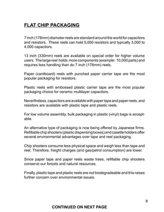 8
7 inch (178mm) diameter reels are standard around the world for capacitors
and resistors. These reels can hold 5,000 resistors and typically 3,000 to
4,000 capacitors.
13 inch (330mm) reels are available on special order for higher volume
users. Thelargereel holds morecomponents(example: 10,000parts)and
requires less handling than do 7 inch (178mm) reels.
Paper (cardboard) reels with punched paper carrier tape are the most
popular packaging for resistors.
Plastic reels with embossed plastic carrier tape are the most popular
packaging choice for ceramic multilayer capacitors.
Nevertheless,capacitorsareavailablewithpapertapeandpaperreels,and
resistors are available with plastic tape and plastic reels.
For low volume assembly, bulk packaging in plastic (vinyl) bags is accept-
able.
An alternative type of packaging is now being offered by Japanese firms.
Refillablechipshooters(plasticdispensingboxes)andcasetteholdersoffer
several environmental advantages over tape and reel packaging.
Chip shooters consume less physical space and weigh less than tape and
reel. Therefore, freight charges (and gas/petrol consumption) are lower.
Since paper tape and paper reels waste trees, refillable chip shooters
conserve our forests and natural resources.
Finally, plastic tape and plastic reels are not biodegradeable and this raises
further concern over environmental issues.
FLAT CHIP PACKAGING
CONTINUED ON NEXT PAGE
 